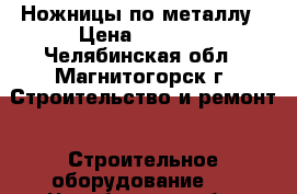 Ножницы по металлу › Цена ­ 1 300 - Челябинская обл., Магнитогорск г. Строительство и ремонт » Строительное оборудование   . Челябинская обл.,Магнитогорск г.